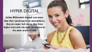 Copyright ©2017 Santiago Solutions GroupInc. SantiagoSolutionsGroup.com
6
HYPER DIGITAL
Latina Millennials depend even more
than their counterparts on smartphones,
they are super tech savvy, they have
higher trust and rely more on internet as
the main source of info
Source: SSG analyses of GfK MRI 2016 Doublebase, 90% significant
differences with White Non-Hispanic
09
 