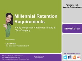 For more, visit
                                                                 MonsterThinking.com




                    Millennial Retention
                    Requirements
                     8 Key Things Gen Y Requires to Stay at
                     Your Company


     Presented by:

     Lisa Orrell
     The Generation Relations Expert



                                                                  Stay Connected w ith Monster.

http://www.facebook.com/monsterww               @monster_works
http://www.monsterthinking.com/                  @monsterww
http://www.youtube.com/user/MonsterVideoVault
 