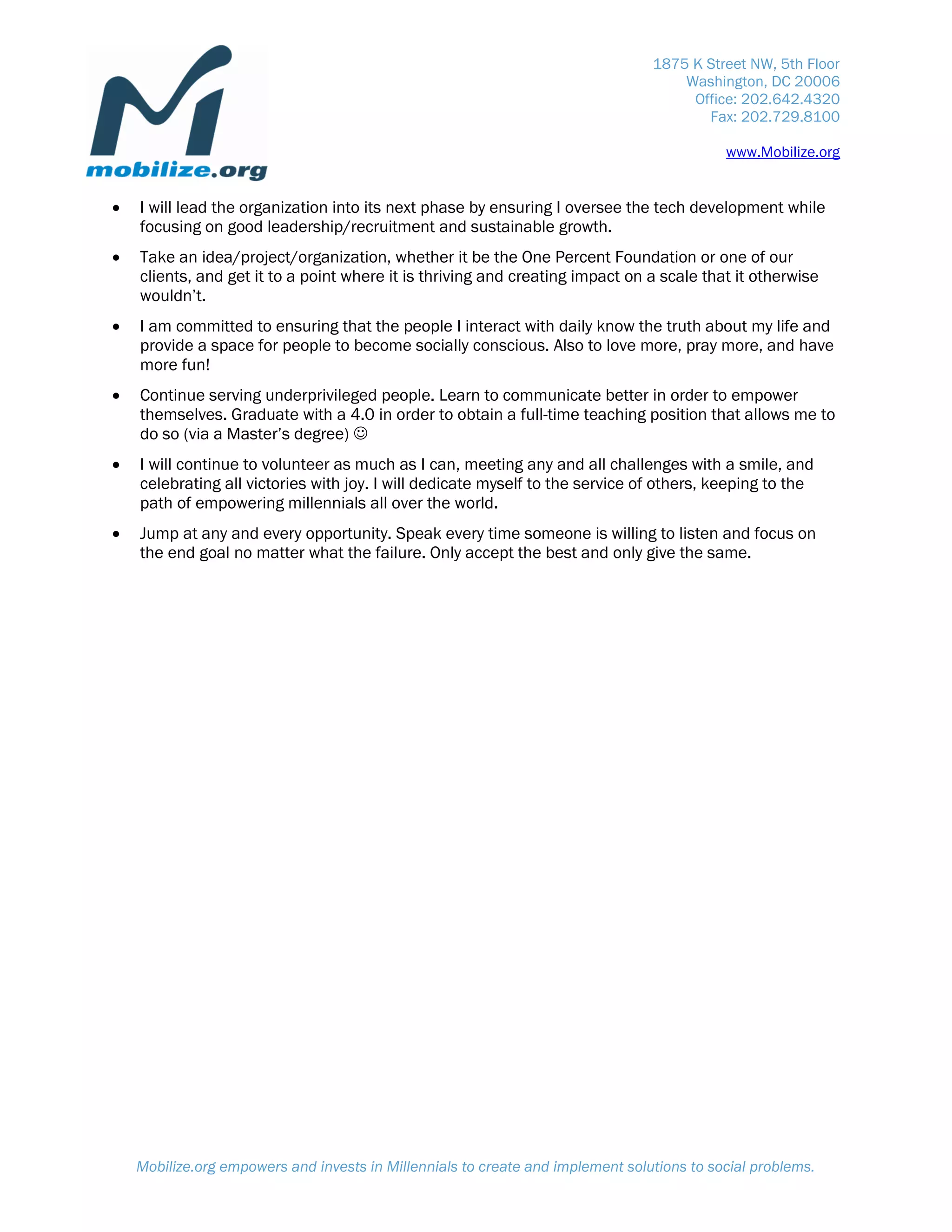 1875 K Street NW, 5th Floor
                                                                                     Washington, DC 20006
                                                                                      Office: 202.642.4320
                                                                                        Fax: 202.729.8100

                                                                                            www.Mobilize.org


   I will lead the organization into its next phase by ensuring I oversee the tech development while
    focusing on good leadership/recruitment and sustainable growth.
   Take an idea/project/organization, whether it be the One Percent Foundation or one of our
    clients, and get it to a point where it is thriving and creating impact on a scale that it otherwise
    wouldn’t.
   I am committed to ensuring that the people I interact with daily know the truth about my life and
    provide a space for people to become socially conscious. Also to love more, pray more, and have
    more fun!
   Continue serving underprivileged people. Learn to communicate better in order to empower
    themselves. Graduate with a 4.0 in order to obtain a full-time teaching position that allows me to
    do so (via a Master’s degree) 
   I will continue to volunteer as much as I can, meeting any and all challenges with a smile, and
    celebrating all victories with joy. I will dedicate myself to the service of others, keeping to the
    path of empowering millennials all over the world.
   Jump at any and every opportunity. Speak every time someone is willing to listen and focus on
    the end goal no matter what the failure. Only accept the best and only give the same.




    Mobilize.org empowers and invests in Millennials to create and implement solutions to social problems.
 