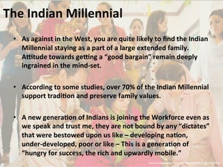 The	
  Indian	
  Millennial	
  
•  As	
  against	
  in	
  the	
  West,	
  you	
  are	
  quite	
  likely	
  to	
  ﬁnd	
  the	
  Indian	
  
Millennial	
  staying	
  as	
  a	
  part	
  of	
  a	
  large	
  extended	
  family.	
  
A^tude	
  towards	
  ge^ng	
  a	
  “good	
  bargain”	
  remain	
  deeply	
  
ingrained	
  in	
  the	
  mind-­‐set.	
  
•  According	
  to	
  some	
  studies,	
  over	
  70%	
  of	
  the	
  Indian	
  Millennial	
  
support	
  tradiJon	
  and	
  preserve	
  family	
  values.	
  	
  
•  A	
  new	
  generaJon	
  of	
  Indians	
  is	
  joining	
  the	
  Workforce	
  even	
  as	
  
we	
  speak	
  and	
  trust	
  me,	
  they	
  are	
  not	
  bound	
  by	
  any	
  “dictates”	
  
that	
  were	
  bestowed	
  upon	
  us	
  like	
  –	
  developing	
  naJon,	
  
under-­‐developed,	
  poor	
  or	
  like	
  –	
  This	
  is	
  a	
  generaJon	
  of	
  
“hungry	
  for	
  success,	
  the	
  rich	
  and	
  upwardly	
  mobile.”	
  	
  	
  
Source	
  of	
  InformaJon	
  -­‐	
  The	
  Indian	
  Millennial,	
  JWT	
  Study,	
  TISS	
  Survey	
  
 