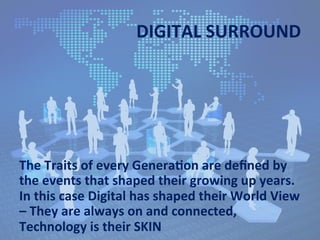 DIGITAL	
  SURROUND	
  
The	
  Traits	
  of	
  every	
  GeneraJon	
  are	
  deﬁned	
  by	
  
the	
  events	
  that	
  shaped	
  their	
  growing	
  up	
  years.	
  
In	
  this	
  case	
  Digital	
  has	
  shaped	
  their	
  World	
  View	
  
–	
  They	
  are	
  always	
  on	
  and	
  connected,	
  
Technology	
  is	
  their	
  SKIN	
  
 