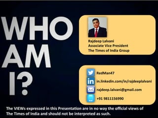 RedMan47	
  
in.linkedin.com/in/rajdeeplalvani	
  
rajdeep.lalvani@gmail.com	
  
+91	
  9811156990	
  
The	
  VIEWs	
  expressed	
  in	
  this	
  PresentaJon	
  are	
  in	
  no	
  way	
  the	
  oﬃcial	
  views	
  of	
  
The	
  Times	
  of	
  India	
  and	
  should	
  not	
  be	
  interpreted	
  as	
  such.	
  
Rajdeep	
  Lalvani	
  
Associate	
  Vice	
  President	
  
The	
  Times	
  of	
  India	
  Group	
  	
  
 