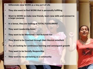 •  Millennials	
  view	
  WORK	
  as	
  a	
  key	
  part	
  of	
  Life	
  
•  They	
  also	
  want	
  to	
  ﬁnd	
  WORK	
  that	
  is	
  personally	
  fulﬁlling	
  
•  Want	
  to	
  WORK	
  to	
  make	
  new	
  friends,	
  learn	
  new	
  skills	
  and	
  connect	
  to	
  
a	
  larger	
  purpose	
  
•  In	
  a	
  Sense,	
  they	
  are	
  looking	
  at	
  TOTAL	
  FULFILLMENT	
  
•  They	
  want	
  Leadership	
  Roles	
  
•  They	
  want	
  to	
  be	
  Mentored	
  –	
  not	
  lectured	
  too	
  
•  They	
  Want	
  to	
  be	
  Coached	
  through	
  their	
  Mental	
  mineﬁeld	
  
•  The	
  are	
  looking	
  for	
  conJnuous	
  learning	
  and	
  consequent	
  growth	
  
•  They	
  want	
  to	
  be	
  Socially	
  Responsible	
  
•  They	
  want	
  to	
  try	
  and	
  belong	
  as	
  a	
  community	
  
 