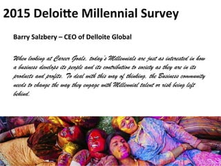 2015	
  Deloiie	
  Millennial	
  Survey	
  
Source	
  of	
  InformaJon	
  -­‐	
  The	
  Indian	
  Millennial,	
  JWT	
  Study,	
  TISS	
  Survey,	
  H
Barry	
  Salzbery	
  –	
  CEO	
  of	
  Delloite	
  Global	
  	
  	
  
	
  
When looking at Career Goals, today’s Millennials are just as interested in how
a business develops its people and its contribution to society as they are in its
products and profits. To deal with this way of thinking, the Business community
needs to change the way they engage with Millennial talent or risk being left
behind.
 