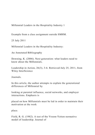 Millennial Leaders in the Hospitality Industry 1
Example from a class assignment outside SMHM.
25 July 2011
Millennial Leaders in the Hospitality Industry:
An Annotated Bibliography
Downing, K. (2006). Next generation: what leaders need to
know about the Millennials.
Leadership in Action, 26(3), 3-6. Retrieved July 25, 2011, from
Wiley InterScience
Journals.
In this article, the author attempts to explain the generational
differences of Millennial by
looking at parental influence, social networks, and employer
interactions. Emphasis is
placed on how Millennials must be led in order to maintain their
motivation at the work
place.
Field, R. G. (1982). A test of the Vroom-Yetton normative
model of leadership. Journal of
 