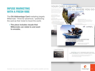The Citi AAdvantage Card marketing targets
Millennials’ “thirst for adventure,” positioning
the card as their ticket to travel the world.
! The piece includes visuals that
Millennials can relate to and want
to emulate.
INFUSE MARKETING
WITH A FRESH VIBE
10Examples were sourced from Competiscan and/or publicly available web sites.
 