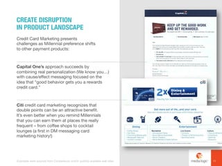 Credit Card Marketing presents
challenges as Millennial preference shifts
to other payment products:
Capital One’s approach succeeds by
combining real personalization (We know you…)
with cause/effect messaging focused on the
idea that “good behavior gets you a rewards
credit card.”
Citi credit card marketing recognizes that
double points can be an attractive benefit.
It’s even better when you remind Millennials
that you can earn them at places the really
frequent – from coffee shops to cocktail
lounges (a first in DM messaging card
marketing history!)
CREATE DISRUPTION
IN PRODUCT LANDSCAPE
11Examples were sourced from Competiscan and/or publicly available web sites.
 