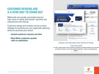 Millennials are socially connected and put
high value on family and friends’ opinions and
experiences with brands.
Customer ratings and reviews can be a smart
strategy for pointing out your superiority allowing
others to promote your brand:
! Actual customer reviews are best
! Next Best: customer quotes
with no attribution
CUSTOMER REVIEWS ARE
A 5-STAR WAY TO STAND OUT
16Examples were sourced from Competiscan and/or publicly available web sites.
 
