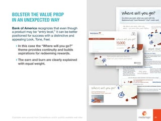 Bank of America recognizes that even though
a product may be “entry level,” it can be better
positioned for success with a distinctive and
appealing Look, Tone, Feel.
! In this case the “Where will you go?”
theme provides continuity and builds
aspirations for redeeming rewards.
! The earn and burn are clearly explained
with equal weight.
BOLSTER THE VALUE PROP
IN AN UNEXPECTED WAY
20Examples were sourced from Competiscan and/or publicly available web sites.
 