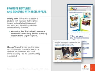 Liberty Bank uses E-mail outreach to
students with hashtags that heighten
the promotion of checking account
text alerts, mobile banking and their
benefits to busy students.
! Messaging like “Packed with awesome
money and time-saving extras!” – directly
appeals to the target segment.
#SecureYourself brings together good
security payment tips and advice from
the bank for Millennials who favor
online shopping – so the use of hashtag
is expected.
PROMOTE FEATURES
AND BENEFITS WITH HIGH APPEAL
21Examples were sourced from Competiscan and/or publicly available web sites.
 