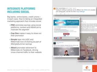 Big banks, online banks, credit unions –
in each case, they’re taking an integrated
marketing approach that includes social:
! PNC promotes savings using social
platforms, content and #WishList to
motivate the segment
! Cap One makes it easy to share out
their promotion
! Simple taps into UGC and
Millennials love of sharing as part of
#SimpleSummer savings
! Alliant promotes retirement to
Millennials on Facebook, driving
cross-channel traffic to their website
INTEGRATE PLATFORMS
INCLUDING SOCIAL
22Examples were sourced from Competiscan and/or publicly available web sites.
 