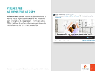 Alliant Credit Union posted a great example of
how a visual highly connected to the headline
can strengthen the approach – reinforcing the
Millennial first-time home buyers aspirations to
move from renter to home ownership.
VISUALS ARE
AS IMPORTANT AS COPY
25Examples were sourced from Competiscan and/or publicly available web sites.
 