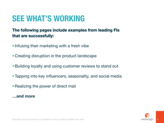 SEE WHAT’S WORKING
The following pages include examples from leading FIs
that are successfully:
!  Infusing their marketing with a fresh vibe
!  Creating disruption in the product landscape
!  Building loyalty and using customer reviews to stand out
!  Tapping into key influencers, seasonality, and social media
!  Realizing the power of direct mail
…and more
3Examples were sourced from Competiscan and/or publicly available web sites.
 