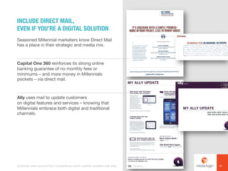 Seasoned Millennial marketers know Direct Mail
has a place in their strategic and media mix.
Capital One 360 reinforces its strong online
banking guarantee of no monthly fees or
minimums – and more money in Millennials
pockets – via direct mail.
Ally uses mail to update customers
on digital features and services – knowing that
Millennials embrace both digital and traditional
channels.
INCLUDE DIRECT MAIL,
EVEN IF YOU’RE A DIGITAL SOLUTION
30Examples were sourced from Competiscan and/or publicly available web sites.
 