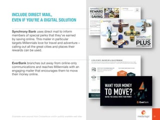Synchrony Bank uses direct mail to inform
members of special perks that they’ve earned
by saving online. This mailer in particular
targets Millennials love for travel and adventure –
calling out all the great cities and places their
rewards can be used.
EverBank branches out away from online-only
communications and reaches Millennials with an
engaging mailer that encourages them to move
their money online.
INCLUDE DIRECT MAIL,
EVEN IF YOU’RE A DIGITAL SOLUTION
31Examples were sourced from Competiscan and/or publicly available web sites.
 