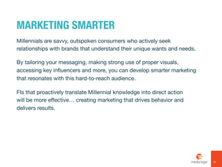 MARKETING SMARTER
Millennials are savvy, outspoken consumers who actively seek
relationships with brands that understand their unique wants and needs.
By tailoring your messaging, making strong use of proper visuals,
accessing key influencers and more, you can develop smarter marketing
that resonates with this hard-to-reach audience.
FIs that proactively translate Millennial knowledge into direct action
will be more effective… creating marketing that drives behavior and
delivers results.
33
 