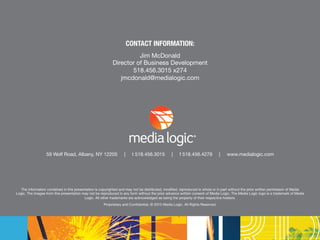 59 Wolf Road, Albany, NY 12205 | t 518.456.3015 | f 518.456.4279 | www.medialogic.com
CONTACT INFORMATION:
Jim McDonald
Director of Business Development
518.456.3015 x274
jmcdonald@medialogic.com
The information contained in this presentation is copyrighted and may not be distributed, modified, reproduced in whole or in part without the prior written permission of Media
Logic. The images from this presentation may not be reproduced in any form without the prior advance written consent of Media Logic. The Media Logic logo is a trademark of Media
Logic. All other trademarks are acknowledged as being the property of their respective holders.
Proprietary and Confidential, © 2015 Media Logic. All Rights Reserved.
59 Wolf Road, Albany, NY 12205 | t 518.456.3015 | f 518.456.4279 | www.medialogic.com
 