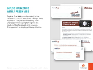 Capital One 360 carefully walks the line
between too much humor and taking a fresh
approach. This piece successfully uses
unexpected messaging to heighten the
key benefits of products and services.
The approach is simple yet highly effective.
INFUSE MARKETING
WITH A FRESH VIBE
5Examples were sourced from Competiscan and/or publicly available web sites.
 
