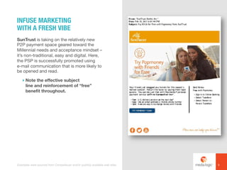 SunTrust is taking on the relatively new
P2P payment space geared toward the
Millennial needs and acceptance mindset –
it’s non-traditional, easy and digital. Here,
the PSP is successfully promoted using
e-mail communication that is more likely to
be opened and read.
! Note the effective subject
line and reinforcement of “free”
benefit throughout.
INFUSE MARKETING
WITH A FRESH VIBE
8Examples were sourced from Competiscan and/or publicly available web sites.
 