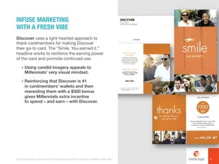 Discover uses a light-hearted approach to
thank cardmembers for making Discover
their go-to card. The “Smile. You earned it.”
headline works to reinforce the earning power
of the card and promote continued use.
! Using candid imagery appeals to
Millennials’ very visual mindset.
! Reinforcing that Discover is #1
in cardmembers’ wallets and then
rewarding them with a $300 bonus
gives Millennials extra incentive
to spend – and earn – with Discover.
INFUSE MARKETING
WITH A FRESH VIBE
9Examples were sourced from Competiscan and/or publicly available web sites.
 
