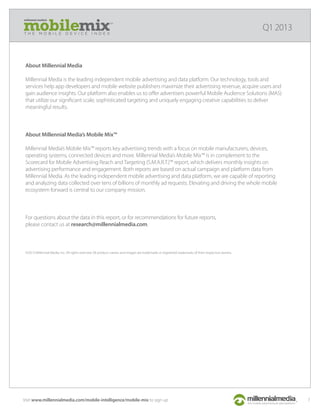 millennial media’s
T H E M O B I L E D E V I C E I N D E X
Q1 2013
Visit www.millennialmedia.com/mobile-intelligence/mobile-mix to sign up 7
About Millennial Media
Millennial Media is the leading independent mobile advertising and data platform. Our technology, tools and
services help app developers and mobile website publishers maximize their advertising revenue, acquire users and
gain audience insights. Our platform also enables us to oﬀer advertisers powerful Mobile Audience Solutions (MAS)
that utilize our signiﬁcant scale, sophisticated targeting and uniquely engaging creative capabilities to deliver
meaningful results.
About Millennial Media’s Mobile Mix™
Millennial Media’s Mobile Mix™ reports key advertising trends with a focus on mobile manufacturers, devices,
operating systems, connected devices and more. Millennial Media’s Mobile Mix™ is in complement to the
Scorecard for Mobile Advertising Reach and Targeting (S.M.A.R.T.)™ report, which delivers monthly insights on
advertising performance and engagement. Both reports are based on actual campaign and platform data from
Millennial Media. As the leading independent mobile advertising and data platform, we are capable of reporting
and analyzing data collected over tens of billions of monthly ad requests. Elevating and driving the whole mobile
ecosystem forward is central to our company mission.
For questions about the data in this report, or for recommendations for future reports,
please contact us at research@millennialmedia.com.
©2013 Millennial Media, Inc. All rights reserved. All product names and images are trademarks or registered trademarks of their respective owners.
 