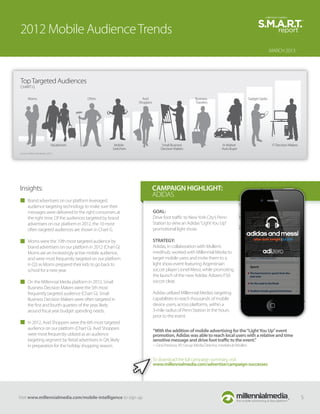 2012 Mobile Audience Trends
                                                                                                                                                          MARCH 2013




Top Targeted Audiences
CHART G

       Moms                                DIYers                    Avid                               Business                           Gadget Geeks
                                                                   Shoppers                             Travelers




                             Vacationers                Mobile                     Small Business                       In-Market                          IT Decision Makers
                                                       Switchers                  Decision Makers                       Auto Buyer
Source: Millennial Media, 2012.




Insights:                                                                     CAMPAIGN HIGHLIGHT:
                                                                              ADIDAS
       Brand advertisers on our platform leveraged
       audience targeting technology to make sure their
       messages were delivered to the right consumers at                      GOAL:
       the right time. Of the audiences targeted by brand                     Drive foot traﬃc to New York City’s Penn
       advertisers on our platform in 2012, the 10 most                       Station to view an Adidas “Light You Up”
       often targeted audiences are shown in Chart G.                         promotional light show.

       Moms were the 10th most targeted audience by                           STRATEGY:
       brand advertisers on our platform in 2012 (Chart G).                   Adidas, in collaboration with Mullen’s
       Moms are an increasingly active mobile audience,                       medihub, worked with Millennial Media to
       and were most frequently targeted on our platform                      target mobile users and invite them to a
       in Q3 as Moms prepared their kids to go back to                        light show event featuring Argentinian
       school for a new year.                                                 soccer player Lionel Messi, while promoting
                                                                              the launch of the new Adidas Adizero F50
       On the Millennial Media platform in 2012, Small                        soccer cleat.
       Business Decision Makers were the 5th most
       frequently targeted audience (Chart G). Small                          Adidas utilized Millennial Media’s targeting
       Business Decision Makers were often targeted in                        capabilities to reach thousands of mobile
       the ﬁrst and fourth quarters of the year, likely                       device users, across platforms, within a
       around ﬁscal year budget spending needs.                               3-mile radius of Penn Station in the hours
                                                                              prior to the event.
       In 2012, Avid Shoppers were the 6th most targeted
       audience on our platform (Chart G). Avid Shoppers                      “With the addition of mobile advertising for the “Light You Up” event
       were most frequently utilized as an audience                           promotion, Adidas was able to reach local users with a relative and time
       targeting segment by Retail advertisers in Q4, likely                  sensitive message and drive foot traﬃc to the event.”
       in preparation for the holiday shopping season.                        ~ Gina Preziosa, VP, Group Media Director, mediahub/Mullen


                                                                              To download the full campaign summary, visit
                                                                              www.millennialmedia.com/advertise/campaign-successes




Visit www.millennialmedia.com/mobile-intelligence to sign up                                                                                                                    5
 