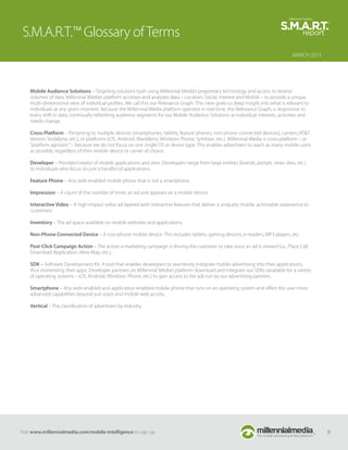 S.M.A.R.T.™ Glossary of Terms
                                                                                                                                    MARCH 2013




    Mobile Audience Solutions – Targeting solutions built using Millennial Media’s proprietary technology and access to diverse
    volumes of data. Millennial Media’s platform accesses and analyzes data – Location, Social, Interest and Mobile – to provide a unique,
    multi-dimensional view of individual proﬁles. We call this our Relevance Graph. This view gives us deep insight into what is relevant to
    individuals at any given moment. Because the Millennial Media platform operates in real-time, the Relevance Graph, is responsive to
    every shift in data, continually refreshing audience segments for our Mobile Audience Solutions as individual interests, activities and
    needs change.

    Cross-Platform – Pertaining to multiple devices (smartphones, tablets, feature phones, non-phone connected devices), carriers (AT&T,
    Verizon, Vodafone, etc.), or platforms (iOS, Android, BlackBerry, Windows Phone, Symbian, etc.). Millennial Media is cross-platform – or
    “platform agnostic” – because we do not focus on one single OS or device type. This enables advertisers to reach as many mobile users
    as possible, regardless of their mobile device or carrier of choice.

    Developer – Provider/creator of mobile applications and sites. Developers range from large entities (brands, portals, news sites, etc.)
    to individuals who focus on just a handful of applications.

    Feature Phone – Any web-enabled mobile phone that is not a smartphone.

    Impression – A count of the number of times an ad unit appears on a mobile device.

    Interactive Video – A high-impact video ad layered with interactive features that deliver a uniquely mobile, actionable experience to
    customers.

    Inventory – The ad space available on mobile websites and applications.

    Non-Phone Connected Device – A non-phone mobile device. This includes tablets, gaming devices, e-readers, MP3 players, etc.

    Post-Click Campaign Action – The action a marketing campaign is driving the customer to take once an ad is viewed (i.e., Place Call,
    Download Application, View Map, etc.).

    SDK – Software Development Kit. A tool that enables developers to seamlessly integrate mobile advertising into their applications,
    thus monetizing their apps. Developer partners on Millennial Media’s platform download and integrate our SDKs (available for a variety
    of operating systems – iOS, Android, Windows Phone, etc.) to gain access to the ads run by our advertising partners.

    Smartphone – Any web-enabled and application-enabled mobile phone that runs on an operating system and oﬀers the user more
    advanced capabilities beyond just voice and mobile web access.

    Vertical – The classiﬁcation of advertisers by industry.




Visit www.millennialmedia.com/mobile-intelligence to sign up                                                                                     8
 