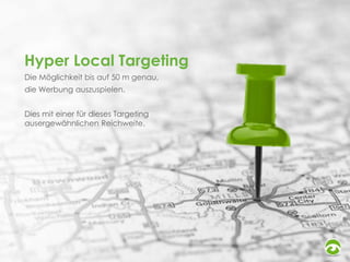 Hyper Local Targeting
Die Möglichkeit bis auf 50 m genau,

die Werbung auszuspielen.
Dies mit einer für dieses Targeting
ausergewähnlichen Reichweite.

 