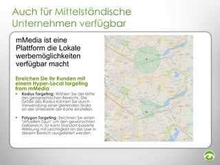 mMedia ist eine
Plattform die Lokale
werbemöglichkeiten
verfügbar macht
Erreichen Sie ihr Kunden mit
einem Hyper-Local targeting
from mMedia


Radius Targeting: Wählen Sie die Mitte
des geographischen Bereichs. Die
Größe des Radius können Sie durch
Verwendung einer gleitenden Skala
an der Unterseite der Karte einstellen.



Polygon Targeting: Zeichnen Sie einen
"virtuellen Zaun" um den gewünschten
Zielbereich. So kann Standort-basierte
Werbung mit Leichtigkeit an die User in
diesem Bereich ausgeliefert werden.

 
