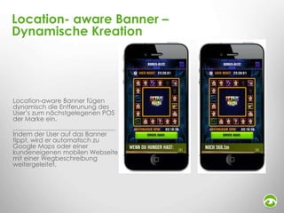 Location- aware Banner –
Dynamische Kreation

Location-aware Banner fügen
dynamisch die Entferunung des
User’s zum nächstgelegenen POS
der Marke ein.
Indem der User auf das Banner
tippt, wird er automatisch zu
Google Maps oder einer
kundeneigenen mobilen Webseite
mit einer Wegbeschreibung
weitergeleitet.

 