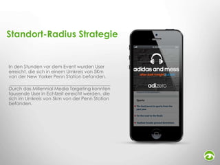 Standort-Radius Strategie

In den Stunden vor dem Event wurden User
erreicht, die sich in einem Umkreis von 5Km
von der New Yorker Penn Station befanden.
Durch das Millennial Media Targeting konnten
tausende User in Echtzeit erreicht werden, die
sich im Umkreis von 5km von der Penn Station
befanden.

 