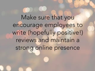 Make sure that you
encourage employees to
write (hopefully positive!)
reviews and maintain a
strong online presence
 