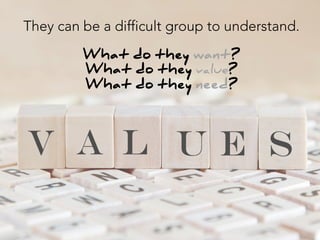 They can be a difficult group to understand.

What do they want?
What do they value?
What do they need? 
 