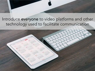 Introduce everyone to video platforms and other
technology used to facilitate communication
 