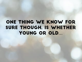 One thing we know for
sure though, is whether
young or old…
 