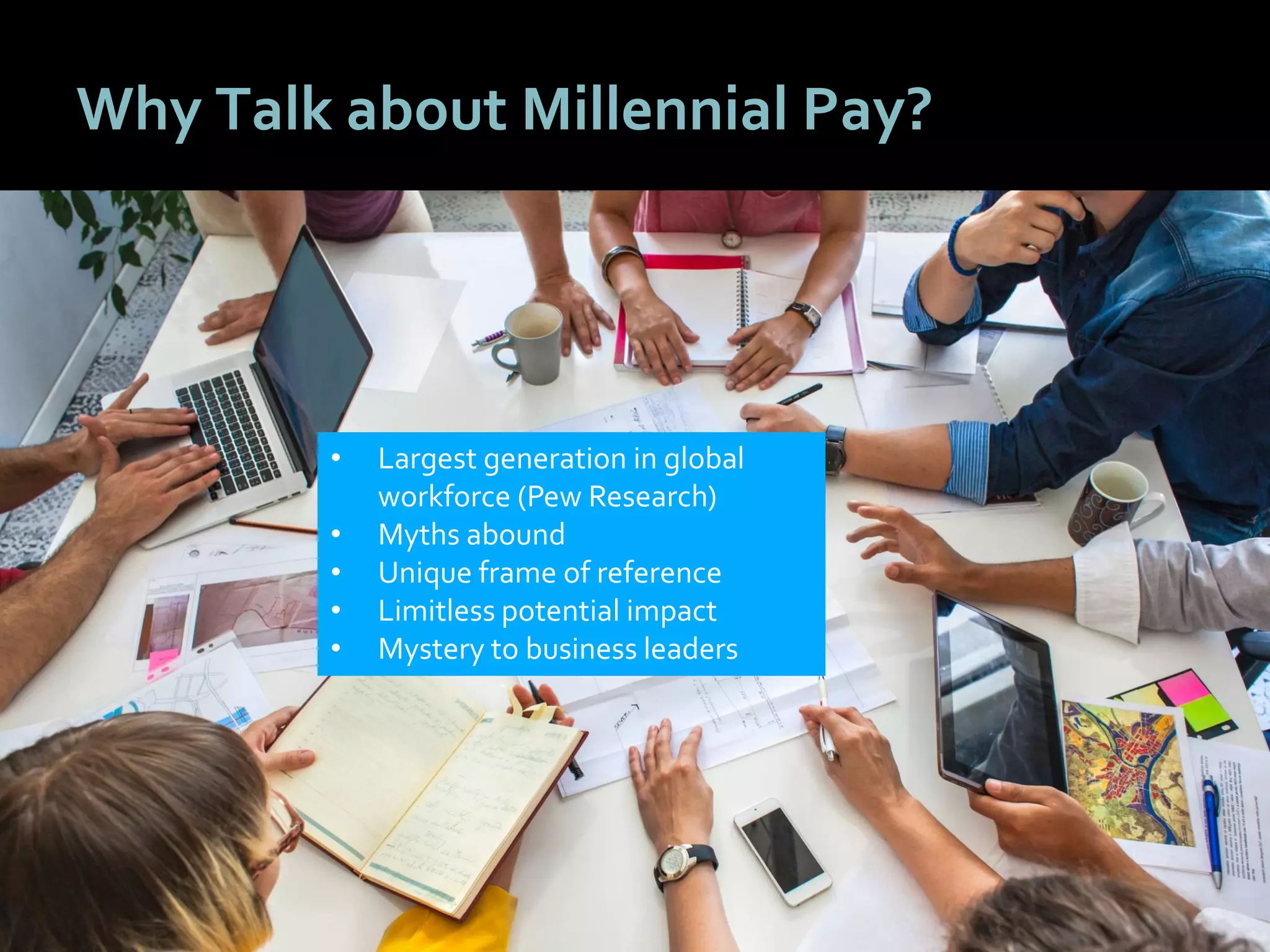 1313
Why Talk about Millennial Pay?
• Largest generation in global
workforce (Pew Research)
• Myths abound
• Unique frame of reference
• Limitless potential impact
• Mystery to business leaders
 