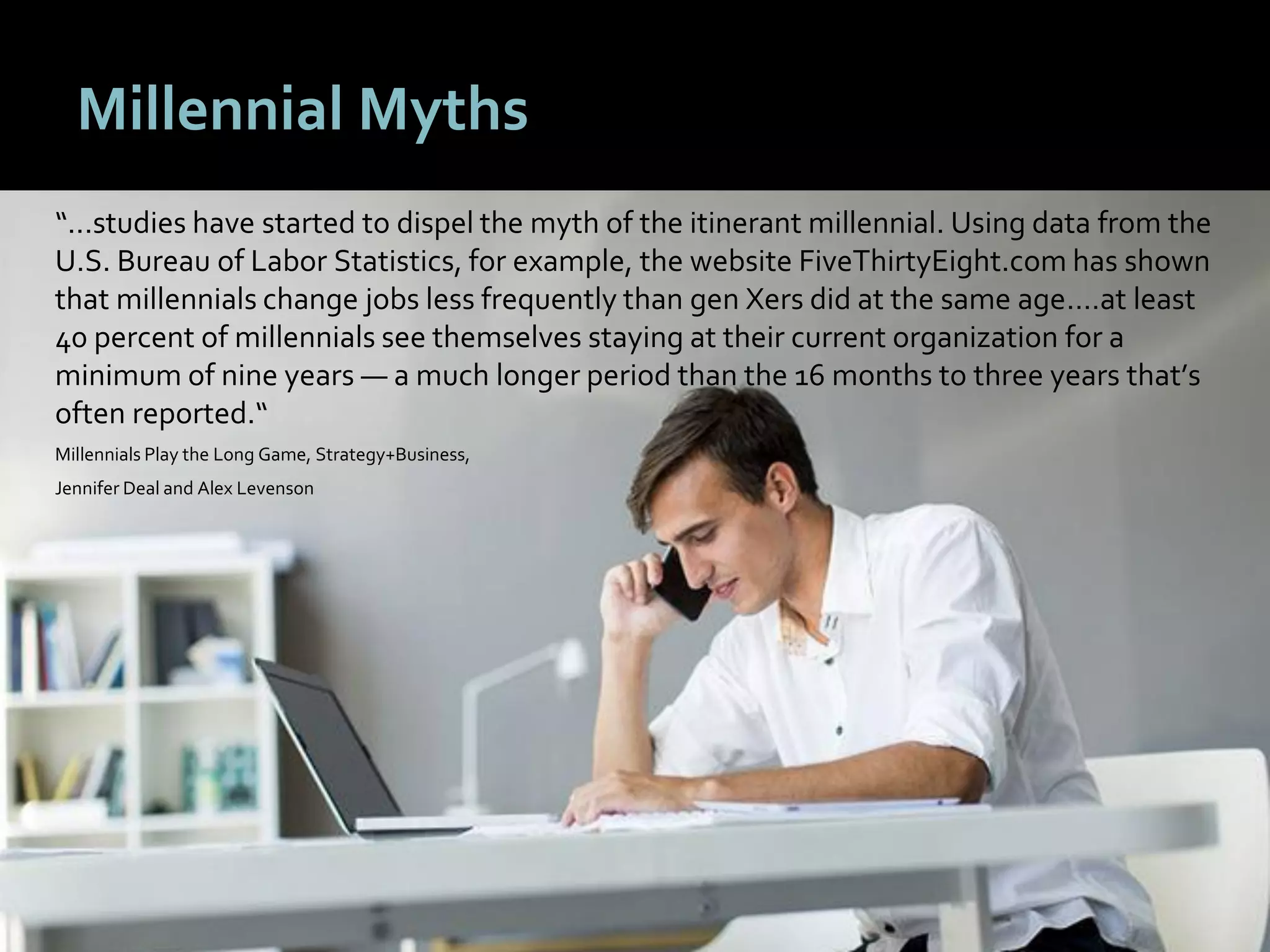 1818
Millennial Myths
“...studies have started to dispel the myth of the itinerant millennial. Using data from the
U.S. Bureau of Labor Statistics, for example, the website FiveThirtyEight.com has shown
that millennials change jobs less frequently than gen Xers did at the same age.…at least
40 percent of millennials see themselves staying at their current organization for a
minimum of nine years — a much longer period than the 16 months to three years that’s
often reported.“
Millennials Play the Long Game, Strategy+Business,
Jennifer Deal and Alex Levenson
 