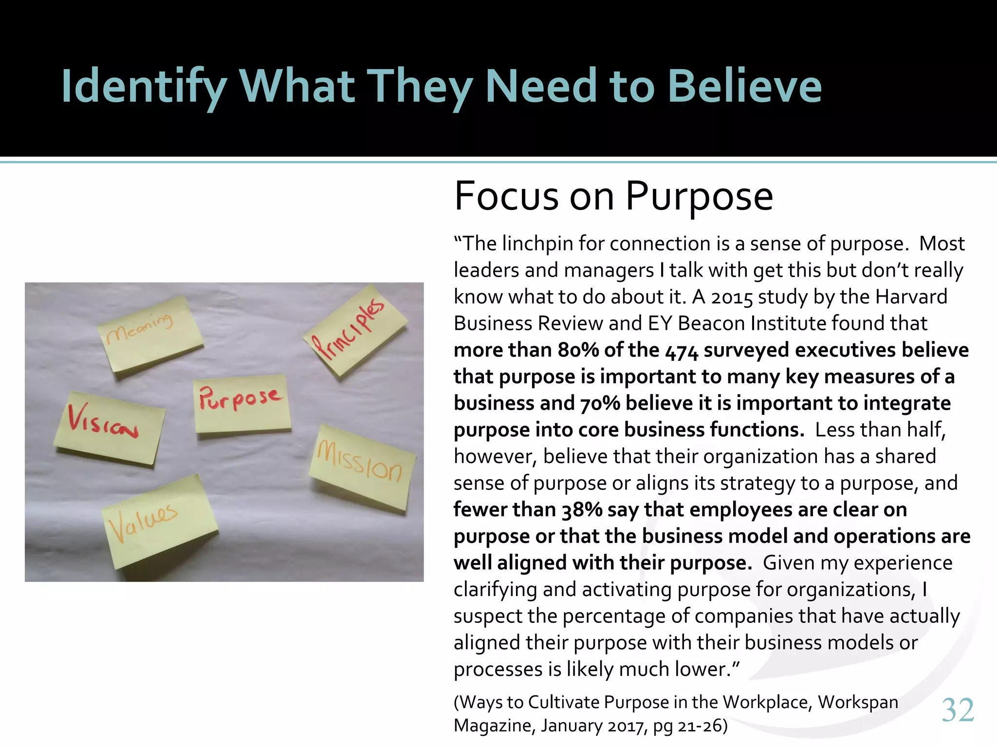 3232
Identify What They Need to Believe
Focus on Purpose
“The linchpin for connection is a sense of purpose. Most
leaders and managers I talk with get this but don’t really
know what to do about it. A 2015 study by the Harvard
Business Review and EY Beacon Institute found that
more than 80% of the 474 surveyed executives believe
that purpose is important to many key measures of a
business and 70% believe it is important to integrate
purpose into core business functions. Less than half,
however, believe that their organization has a shared
sense of purpose or aligns its strategy to a purpose, and
fewer than 38% say that employees are clear on
purpose or that the business model and operations are
well aligned with their purpose. Given my experience
clarifying and activating purpose for organizations, I
suspect the percentage of companies that have actually
aligned their purpose with their business models or
processes is likely much lower.”
(Ways to Cultivate Purpose in the Workplace, Workspan
Magazine, January 2017, pg 21-26)
 