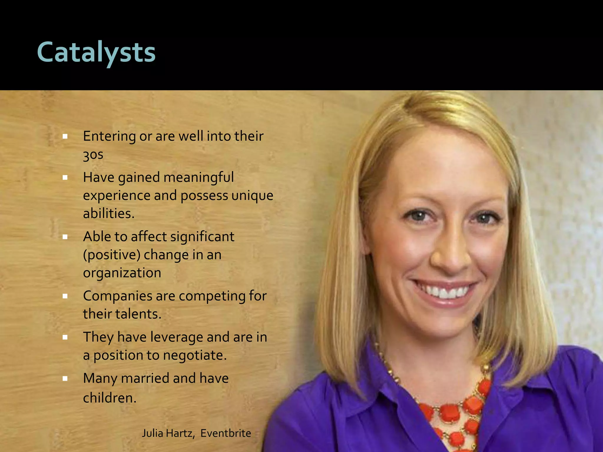 3737
Catalysts
 Entering or are well into their
30s
 Have gained meaningful
experience and possess unique
abilities.
 Able to affect significant
(positive) change in an
organization
 Companies are competing for
their talents.
 They have leverage and are in
a position to negotiate.
 Many married and have
children.
Julia Hartz, Eventbrite
 
