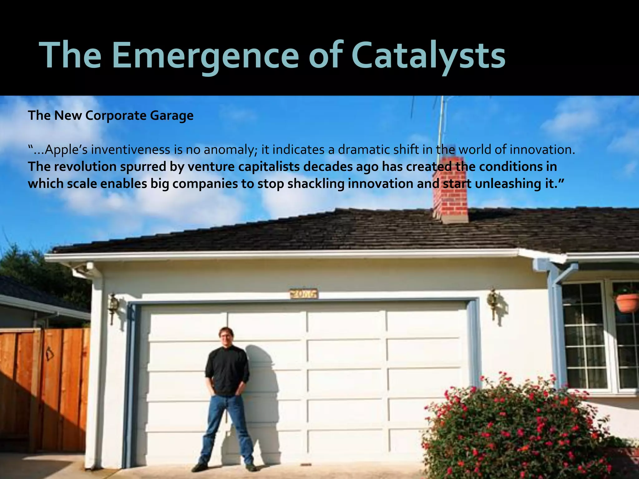3838
The Emergence of Catalysts
The New Corporate Garage
“…Apple’s inventiveness is no anomaly; it indicates a dramatic shift in the world of innovation.
The revolution spurred by venture capitalists decades ago has created the conditions in
which scale enables big companies to stop shackling innovation and start unleashing it.”
 