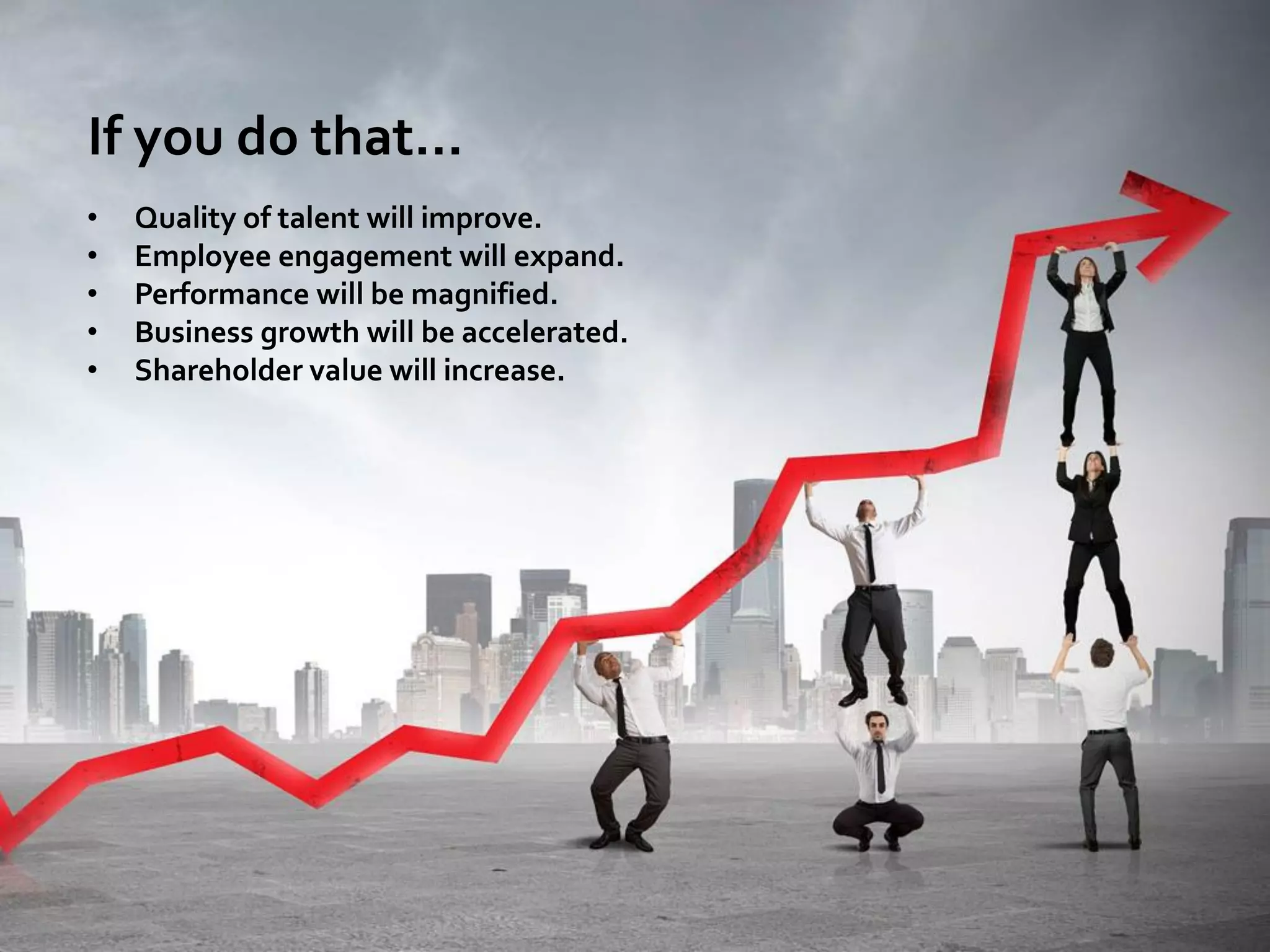 If you do that…
• Quality of talent will improve.
• Employee engagement will expand.
• Performance will be magnified.
• Business growth will be accelerated.
• Shareholder value will increase.
 