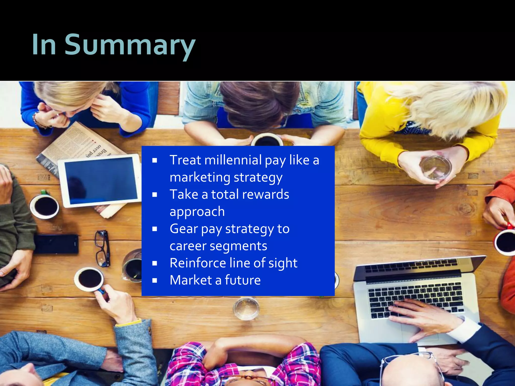 5656
In Summary
 Treat millennial pay like a
marketing strategy
 Take a total rewards
approach
 Gear pay strategy to
career segments
 Reinforce line of sight
 Market a future
 