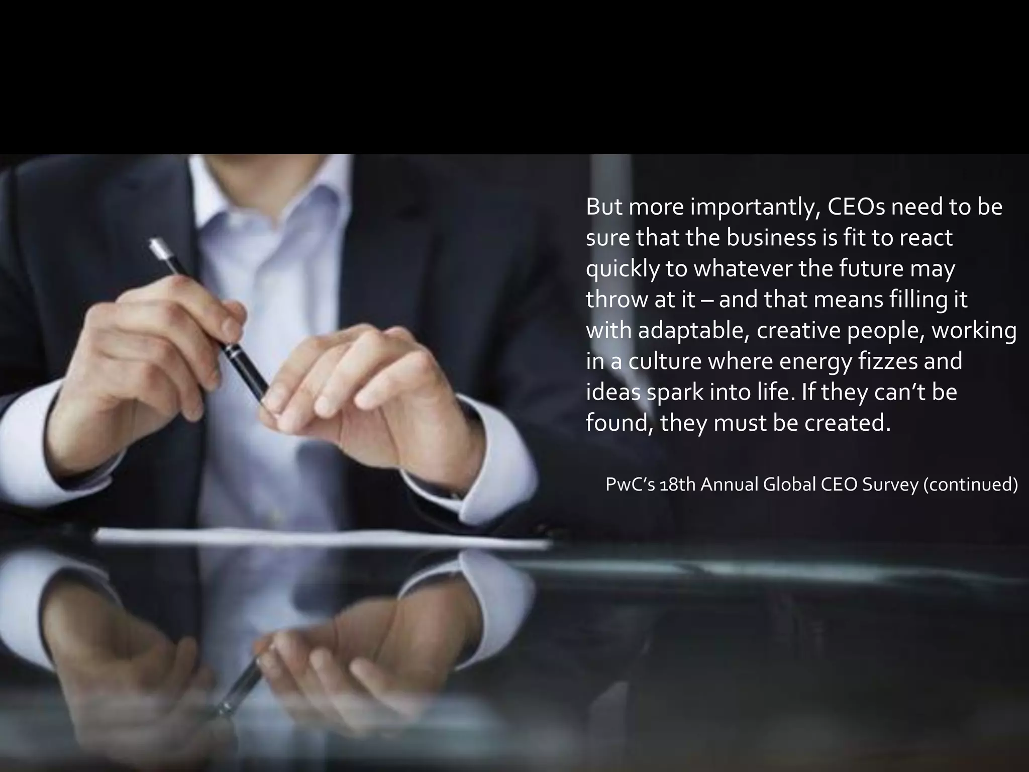 66
But more importantly, CEOs need to be
sure that the business is fit to react
quickly to whatever the future may
throw at it – and that means filling it
with adaptable, creative people, working
in a culture where energy fizzes and
ideas spark into life. If they can’t be
found, they must be created.
PwC’s 18th Annual Global CEO Survey (continued)
 