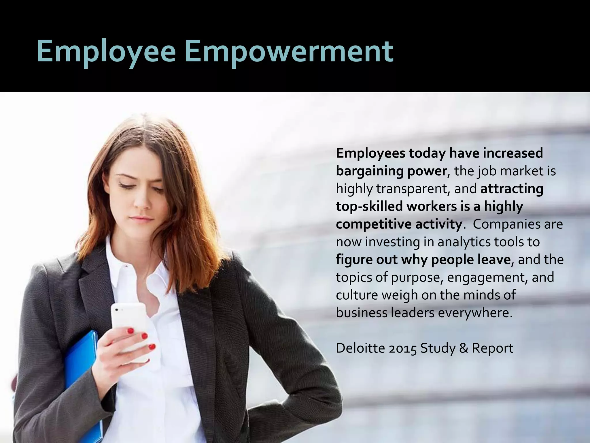 88
Employee Empowerment
Employees today have increased
bargaining power, the job market is
highly transparent, and attracting
top-skilled workers is a highly
competitive activity. Companies are
now investing in analytics tools to
figure out why people leave, and the
topics of purpose, engagement, and
culture weigh on the minds of
business leaders everywhere.
Deloitte 2015 Study & Report
 