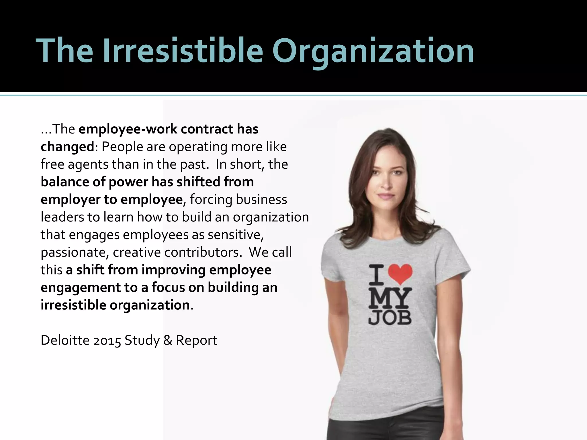 99
The Irresistible Organization
…The employee-work contract has
changed: People are operating more like
free agents than in the past. In short, the
balance of power has shifted from
employer to employee, forcing business
leaders to learn how to build an organization
that engages employees as sensitive,
passionate, creative contributors. We call
this a shift from improving employee
engagement to a focus on building an
irresistible organization.
Deloitte 2015 Study & Report
 