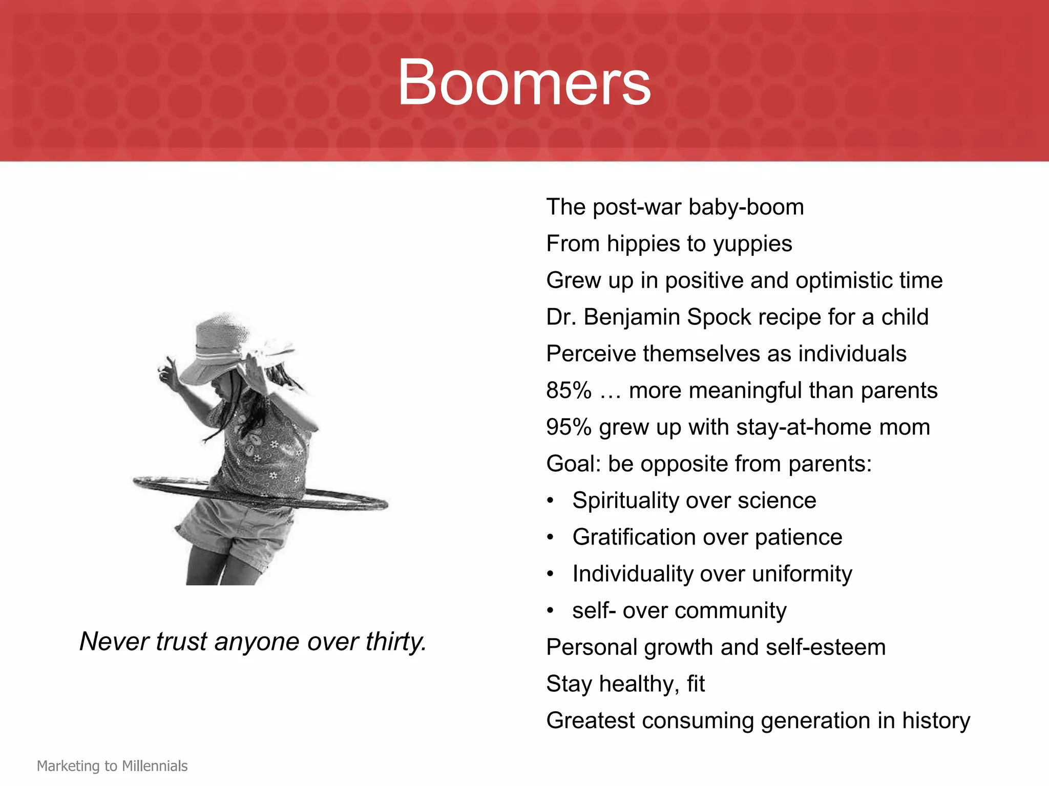 Boomers
                                        The post-war baby-boom
                                        From hippies to yuppies
                                        Grew up in positive and optimistic time
                                        Dr. Benjamin Spock recipe for a child
                                        Perceive themselves as individuals
                                        85% … more meaningful than parents
                                        95% grew up with stay-at-home mom
                                        Goal: be opposite from parents:
                                        • Spirituality over science
                                        • Gratification over patience
                                        • Individuality over uniformity
                                        • self- over community
      Never trust anyone over thirty.   Personal growth and self-esteem
                                        Stay healthy, fit
                                        Greatest consuming generation in history
Marketing to Millennials
 