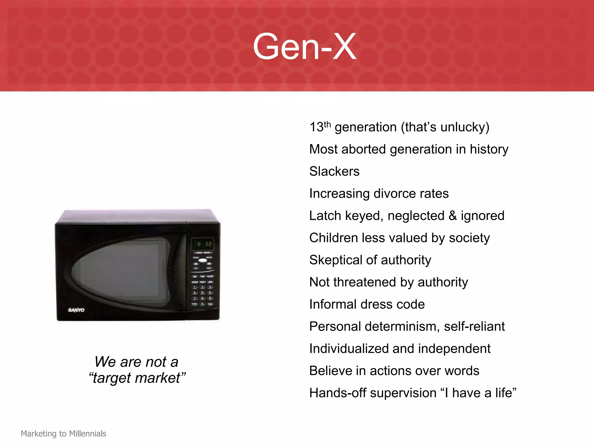 Gen-X
                                      13th generation (that’s unlucky)
                                      Most aborted generation in history
                                      Slackers
                                      Increasing divorce rates
                                      Latch keyed, neglected & ignored
                                      Children less valued by society
                                      Skeptical of authority
                                      Not threatened by authority
                                      Informal dress code
                                      Personal determinism, self-reliant
                                      Individualized and independent
                   We are not a
                                      Believe in actions over words
                  “target market”
                                      Hands-off supervision “I have a life”

Marketing to Millennials
 