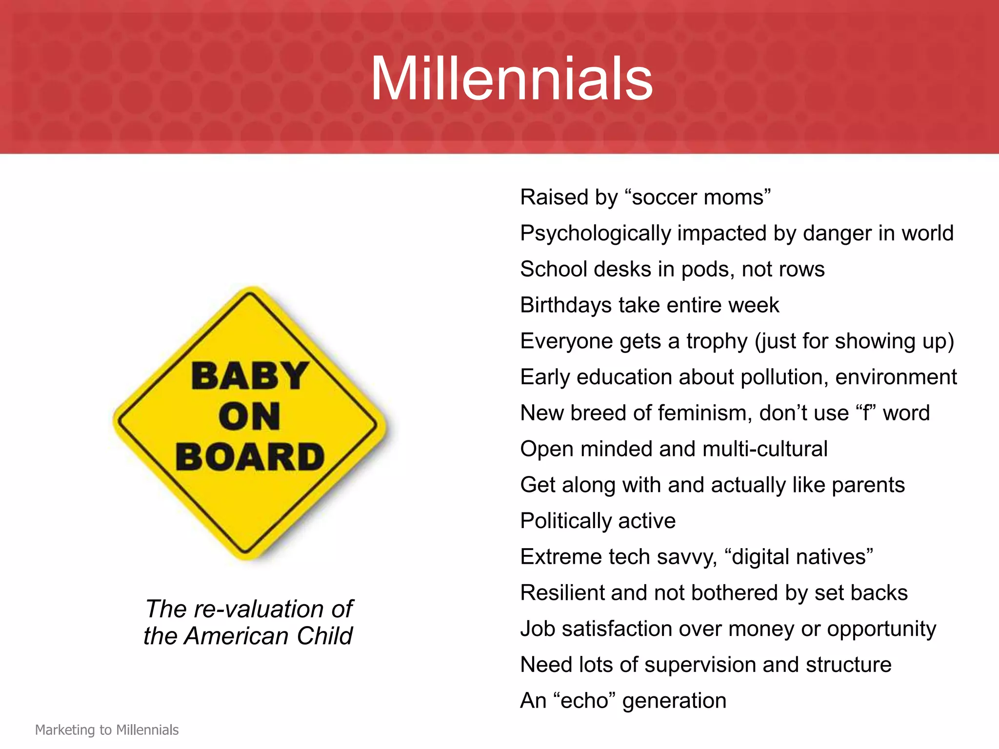 Millennials
                                             Raised by “soccer moms”
                                             Psychologically impacted by danger in world
                                             School desks in pods, not rows
                                             Birthdays take entire week
                                             Everyone gets a trophy (just for showing up)
                                             Early education about pollution, environment
                                             New breed of feminism, don’t use “f” word
                                             Open minded and multi-cultural
                                             Get along with and actually like parents
                                             Politically active
                                             Extreme tech savvy, “digital natives”
                                             Resilient and not bothered by set backs
                  The re-valuation of
                  the American Child         Job satisfaction over money or opportunity
                                             Need lots of supervision and structure
                                             An “echo” generation
Marketing to Millennials
 