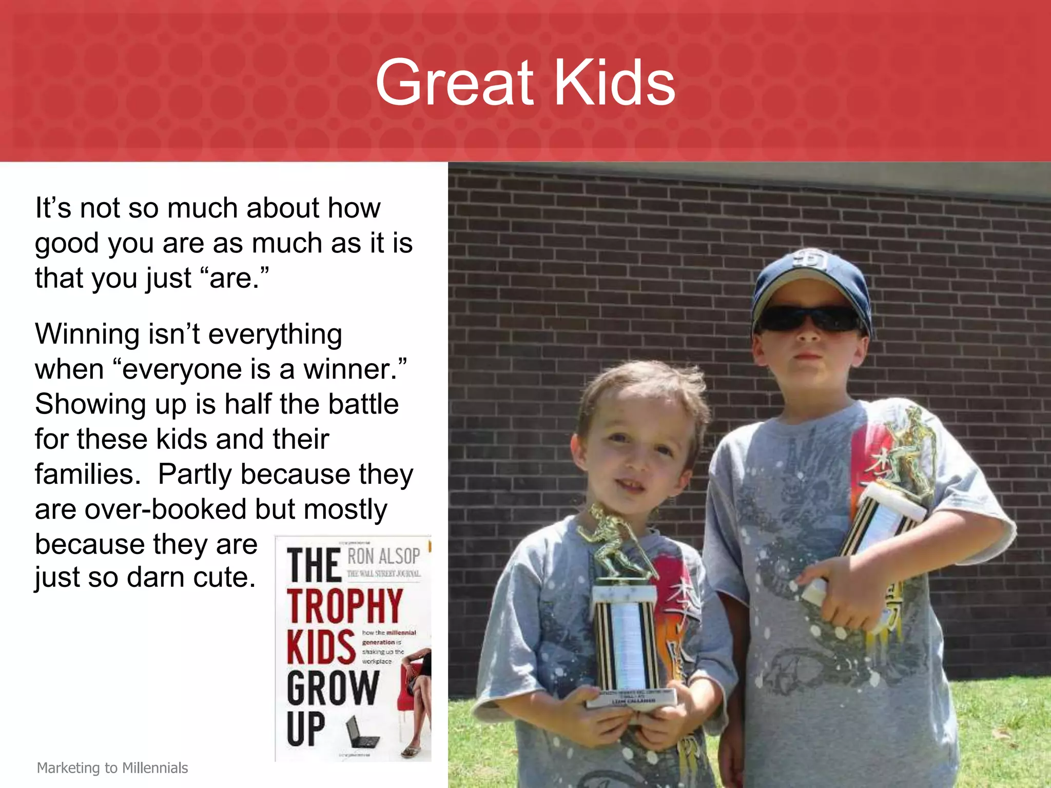 Great Kids
It’s not so much about how
good you are as much as it is
that you just “are.”
Winning isn’t everything
when “everyone is a winner.”
Showing up is half the battle
for these kids and their
families. Partly because they
are over-booked but mostly
because they are
just so darn cute.




Marketing to Millennials
 