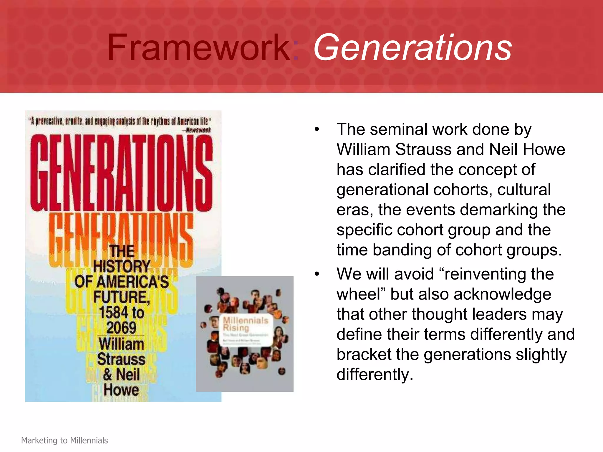 Framework: Generations

                                  • The seminal work done by
                                    William Strauss and Neil Howe
                                    has clarified the concept of
                                    generational cohorts, cultural
                                    eras, the events demarking the
                                    specific cohort group and the
                                    time banding of cohort groups.
                                  • We will avoid “reinventing the
                                    wheel” but also acknowledge
                                    that other thought leaders may
                                    define their terms differently and
                                    bracket the generations slightly
                                    differently.


Marketing to Millennials
 